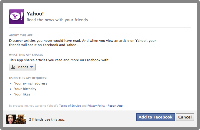 Yahoo! Read the news with your friends. About this app: Discover articles you never would have read. And when you view an article on Yahoo!, your friends will see it on Facebook and Yahoo!. What this app shares: This app shares articles you read and more on Facebook with: Friends. Using this app requires: Your e-mail address, your birthday, and your likes. By proceeding, you agree to Yahoo's Terms of Service and Privacy Policy (links). Link to Report App. Button to agree. Button to cancel.